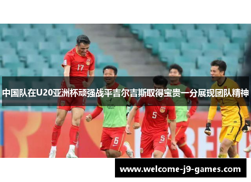 中国队在U20亚洲杯顽强战平吉尔吉斯取得宝贵一分展现团队精神
