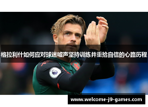 格拉利什如何应对球迷嘘声坚持训练并重拾自信的心路历程