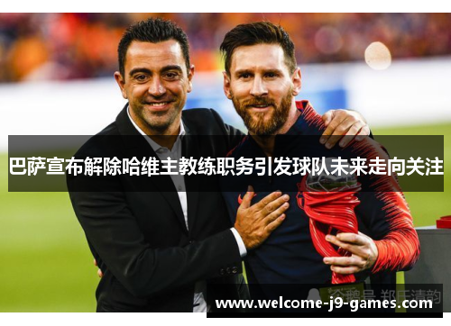 巴萨宣布解除哈维主教练职务引发球队未来走向关注 巴萨宣布解除哈维主教练职务引发球队未来走向关注