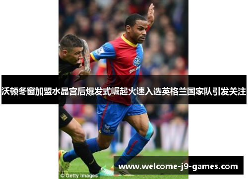 沃顿冬窗加盟水晶宫后爆发式崛起火速入选英格兰国家队引发关注