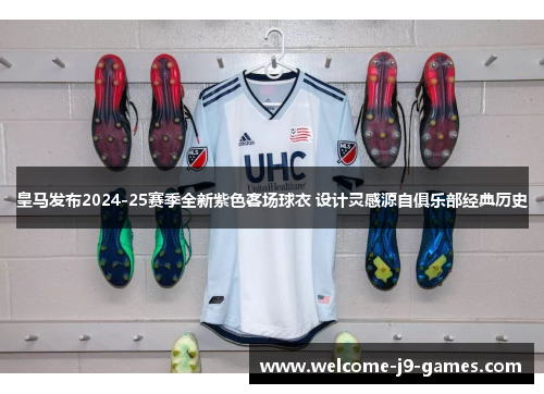 皇马发布2024-25赛季全新紫色客场球衣 设计灵感源自俱乐部经典历史