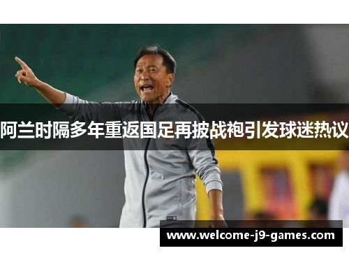 阿兰时隔多年重返国足再披战袍引发球迷热议